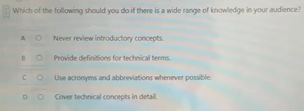 Which of the following should you do if there is a wide range of knowledge in your audience?
A	Never review introductory concepts.
B	Provide definitions for technical terms.
Use acronyms and abbreviations whenever possible.
D	Cover technical concepts in detail.