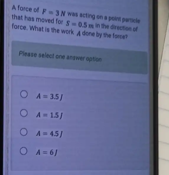 A force of F=3N was acting on a point particle
that has moved for S=0.5m In the direction of
force. What is the work A done by the force?
Please select one answer option
A=3.5J
A=1.5J
A=4.5J
A=6J