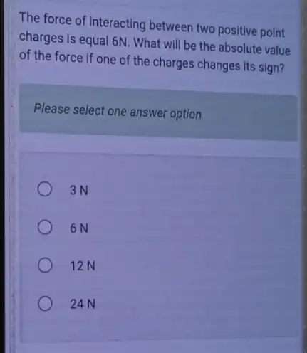 The force of Interacting between two positive point
charges is equal 6N . What will be the absolute value
of the force if one of the charges changes its sign?
Please select one answer option
3N
6N
12N
24N