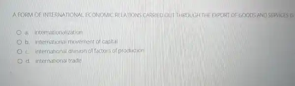 A FORM OFINT ECONOMIC RELATIONS CARR EDOUTHROUGH THE EXPORT OF GOODS AND SERVICES IS
a. inter nationalization
b. internationa movement of capital
c. international division offactors of production
d. international trade