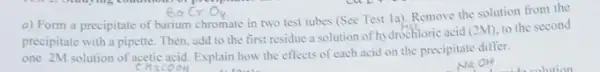 a) Form a precipitate of barium chromate in two test tubes (Sce Test 1a). Remove the solution from the
precipitate with a pipette Then,add to the first residue a solution of hydrochloric acid
(2M) to the second
one 2M solution of acetic acid. Explain how the effects of each acid on the precipitate differ.
chaco OH