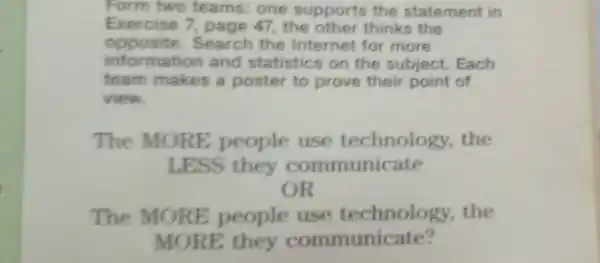 Form two teams: one supports the statement in
Exercise 7 page 47, the other thinks the
opposite.Search the Internet for more
informatior and statistics on the subject Each
team makes a poster to prove their point of
view.
The MORE people use technology the
LESS they communicate
OR
The MORE people the
MORE they communicate?