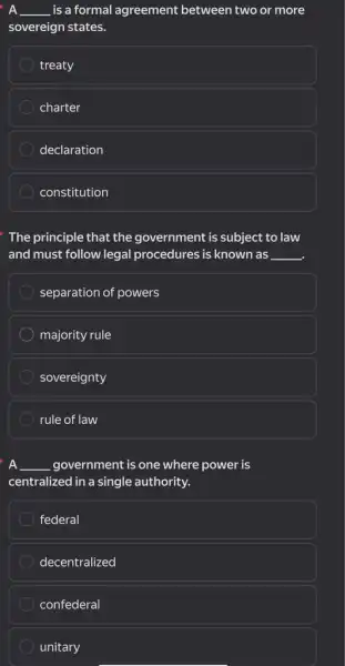 __ is a formal agreement between two or more
sovereign states.
treaty
charter
declaration
constitution
The principle that the government is subject to law
and must follow legal procedures is known as __
separation of powers
majority rule
sovereignty
rule of law
A __ government is one where power is
centralized in a single authority.
federal
decentralized
confederal
unitary