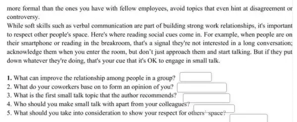 more formal than the ones you have with fellow employees, avoid topics that even hint at disagreement or
controversy.
While soft skills such as verbal communication are part of building strong work relationships , it's important
to respect other people's space. Here's where reading social cues come in. For example, when people are on
their smartphone or reading in the breakroom , that's a signal they're not interested in a long conversation;
acknowledge them when you enter the room , but don't just approach them and start talking But if they put
down whatever they're doing, that's your cue that it's OK to engage in small talk.
1. What can improve the relationship among people in a group? square 
2. What do your coworkers base on to form an opinion of you? square 
3. What is the first small talk topic that the author recommends?
4. Who should you make small talk with apart from your colleagues?
5. What should you take into consideration to show your respect for others' space?