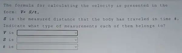 The formula for calc ulat ing the velocity is presented in the
form: V=S/t
S is the me asur ed di stan ce that the body has traveled in time t.
Indicate what type of me asur emen ts each of them belongs to?
V is square 
S is square 
t is square