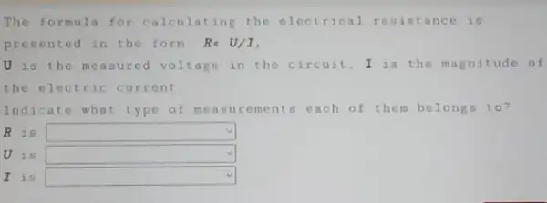 The formula for calculating the electrical resistance is
presented in the form! R=U/I
U is the measured voltage in the circuit,I is the magnitude of
the electric current
Indicate what type of measurements each of them belongs to?
R is square 
U is square 
I is square