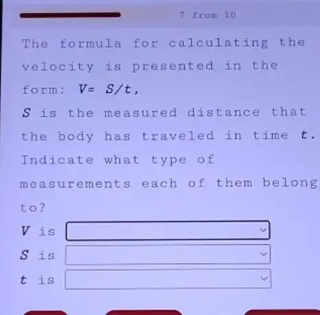 The formula for ting the
velocity is pres ente d in the
form; V=S/t
S is the measured distance e that
the body has t raveled in time t.
Indicate what t ype of
meas urements each of them belong
to?
V is square 
S is square 
t is square