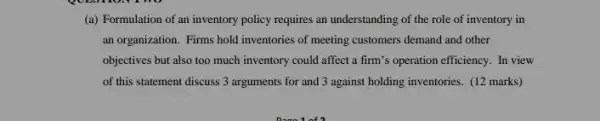 (a) Formulation of an inventory policy requires an understanding of the role of inventory in
an organization. Firms hold inventories of meeting customers demand and other
objectives but also too much inventory could affect a firm's operation efficiency . In view
of this statement discuss 3 arguments for and 3 against holding inventories . (12 marks)