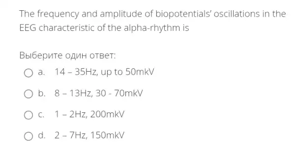 The frequency and amplitude of biopotentials oscillations in the
EEG characteristic of the alpha-rhythm is
Bbl6epuTe oguH OTBeT:
a. . 14-35Hz up to 50mkV
b 8-13Hz,30-70mkV
C. . 1-2Hz , 200mkV
d. 2-7Hz . 150mkV