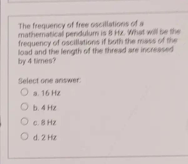 The frequency of free oscilla tions of a
mathematical pendulum is 8 Hz. Wh at will be the
frequency of if both the m ass of the
load and the length of the thread are inc reased
by 4 times?
Select one answer:
a. 16 Hz
b. 4 Hz
c. 8 Hz
d.2Hz