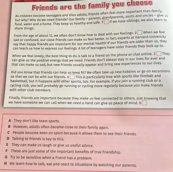 Friends are the family you choose
As children become teenagers and then adults, friends often feel more important than family,
but why? Why do we need friends? Our family - parents, grandparents aunts and uncles -give us
food, water and a home. They keep us healthy and safe. 1
square  If we have siblings , we also learn to
share things.
From the age of about 12, we often don't know how to deal with our feelings. 2
square  When we feel
sad or confused, our close friends can make us feel better. In fact, experts at Harvard University
say that happy friends are important for our mental health! If our friends are older than us, they
can teach us how to express our feelings A lot of teenagers have older friends they look up to.
When we feel lonely, the best thing to do is talk to a friend on the phone or chat online. 3
square  They
can give us the positive energy that we need. Friends don't always stay in our lives for ever and
that can make us sad, but new friends usually appear and bring new experiences to our lives.
Did you know that friends can help us keep fit? We often take up new hobbies or go on excursions
so that we can be with our friends 4 square  This is particularly true with sports like football and
basketball, but it happens with other sports, too For example, if you join a running club or a
cycling club, you will probably go running or cycling more regularly because you make friends
with other club members.
Finally, friends are important because they make us feel connected to others Just knowing that
we have someone we can call when we need a hand can give us peace of mind. 5 square 
A They don't like team sports.
B However, adults often become close to their family again.
C People become keen on sport because it allows them to see their friends.
D Talking to friends is key to this.
E They can make us laugh or give us useful advice.
F These are just some of the important benefits of true friendship.
G Tryto be-sensitive when affend has a problem.
H We learn how to talk, eat and react to situations by watching our parents.
