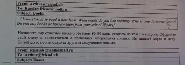 From:Arthur@friend.uk
To: Russian friend@ma il.ru
Subject:Books
...I have started to read a new book.What books do you like reading?Who is your favourite writer?
Do you buy books or borrow them from your school library?
Hammurre emy OTBeTHOe nucbMo 0658MOM 80-90 CITOB, OTBeTETE Ha Tpn ero Bonpoca OpopMHre
CBOX OTBeT B COOTBeTCTBHH C mpaBHJaMH opopmenns ITHC5Ma.He n Hary.
He 3a6yabre no6xarozapuTb Apyra 3a IIECEMO.
From:Russian friend @mail.ru
To: Arthur@friend.uk
Subject:Books