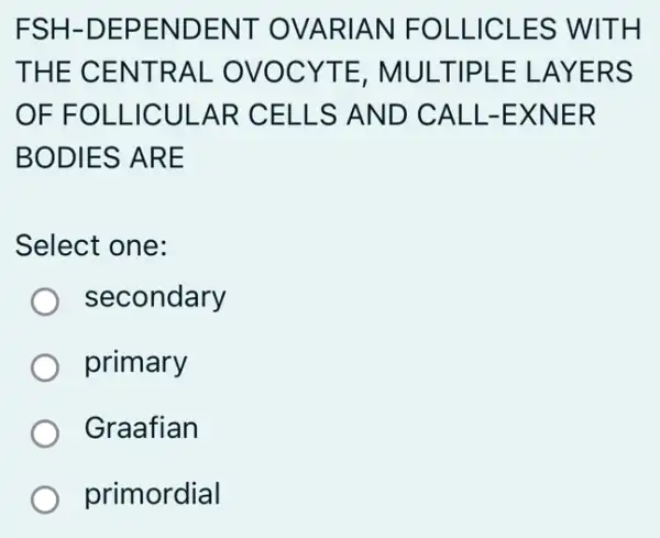 FSH -DEPENDENT OVARIAN FOLLICLES WITH
THE CENTRAL . OVOCYTE . MULTIPLE ELAYERS
OF FOLLICULAR CELLS AND ) CALL-EXNER
BODIES ARE
Select one:
secondary
primary
Graafian
primordial