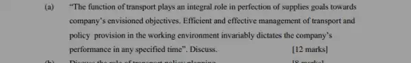 (a) "The function of transport plays an integral role in perfection of supplies goals towards
company's envisioned objectives Efficient and effective management of transport and
policy provision in the working environment invariably dictates the company's
performance in any specified time". Discuss.
[12 marks]