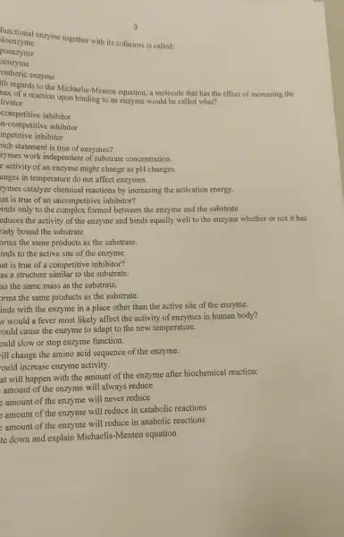 functional enzyme together with its cofactors is called:
loenzyme
poenzyme
oenzyme
ostheric enzyme
ith regards to the Michaelis-Menten equation, a molecule that has the effect of increasing the
nax of a reaction upon binding to an enzyme would be called what?
tivator
competitive inhibitor
n-competitive inhibitor
mpetitive inhibitor
nich statement is true of enzymes?
zymes work independent of substrate concentration.
e activity of an enzyme might change as pH changes.
anges in temperature do not affect enzymes.
zymes catalyze chemical reactions by increasing the activation energy.
at is true of an uncompetitive inhibitor?
inds only to the complex formed between the enzyme and the substrate
educes the activity of the enzyme and binds equally well to the enzyme whether or not it has
eady bound the substrate
orms the same products as the substrate.
inds to the active site of the enzyme.
lat is true of a competitive inhibitor?
as a structure similar to the substrate.
as the same mass as the substrate.
orms the same products as the substrate.
inds with the enzyme in a place other than the active site of the enzyme.
w would a fever most likely affect the activity of enzymes in human body?
rould cause the enzyme to adapt to the new temperature.
ould slow or stop enzyme function.
ill change the amino acid sequence of the enzyme.
ould increase enzyme activity.
at will happen with the amount of the enzyme after biochemical reaction:
amount of the enzyme will always reduce
e amount of the enzyme will never reduce
e amount of the enzyme will reduce in catabolic reactions
e amount of the enzyme will reduce in anabolic reactions
te down and explain Michaelis-Menten equation