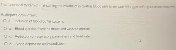 The functional system of maintaining the volume of circulating blood with its increase will trigger self-regulation mechanisms:
Bbl6epute oAnH oreer:
a. Inclusion of blood buffer systems
b. Blood ejection from the depot and vasoconstriction
c. Reduction of respiratory parameters and heart.rate
d. Blood deposition and vasodilation