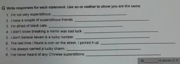 G Write responses for each statement. Use so or neither to show you are the same.
1. I'm not very superstitious. __
2. I have a couple of superstitious friends. __
3. I'm afraid of black cats. __
4. I didn't know breaking a mirror was bad luck. __
5. I don't believe seven is a lucky number. __
6. The last time I found a coin on the street, I picked it up. __
7. I've always carried a lucky charm. __
8. I've never heard of any Chinese superstitions. __