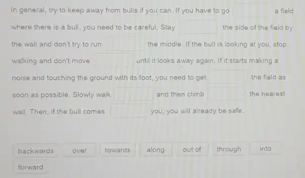 In general, try to keep away from bulls if you can If you have to go square  a field
where there is a bull, you need to be careful. Stay square  the side of the field by
the wall and don't try to run square  the middle. If the bull is looking at you stop
walking and don't move square  until it looks away again. If it starts making a
noise and touching the ground with its foot, you need to get square  the field as
soon as possible Slowly walk square  and then climb square  the nearest
wall.Then,if th bull comes square  you, you will already be safe.
backwards
forward
over
towards
along
out of
through
into