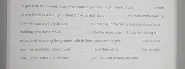 In general, try to keep away from bulls if you can. If you have to go square  a field
where there is a bull, you need to be careful. Stay square  the side of the field by
the wall and don't try to run square  the middle. If the bull is looking at you, stop
walking and don't move square  until it looks away again. If it starts making a
noise and touching the ground with its foot, you need to get square  the field as
soon as possible Slowly walk square  and then climb square  the nearest
wall. Then, if the bull comes square  you, you will already be safe.