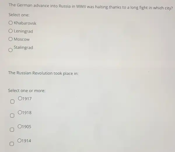 The German advance into Russia in WWII was halting thanks to a long fight in which city?
Select one:
Khabarovsk
Leningrad
Moscow
Stalingrad
The Russian Revolution took place in:
Select one or more:
01917
01918
01905
1914