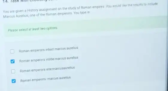 You are given a History assignment on the study of Roman empires You would like the results to include
Marcus Aurelus, one of the Roman emperors. You type in
Please select at least two options
Roman emperors intext marcus aurelius
Roman emperors intitlemarcus aurelius
Roman emperors sitemarcusourellus
Roman emperors-marcus aurelius