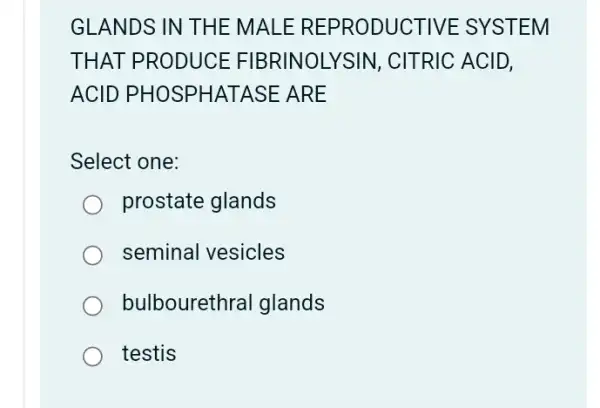 GLANDS IN THE MALE REPRODUCTIVE : SYSTEM
THAT PRODUCE FIBRINOLYSIN , CITRIC ACID,
ACID PHOSPHATASE : ARE
Select one:
prostate glands
seminal vesicles
bulbourethral glands
testis