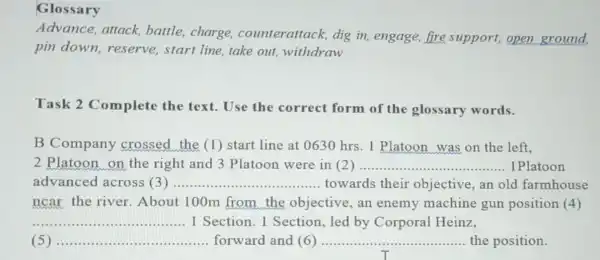 Glossary
Advance, attack battle,charge counterattack dig in, engage , fire support, open ground,
pin down,reserve, start line,take out withdraw
Task 2 Complete the text. Use the correct form of the glossary words.
B Company crossed the (1)start line at 0630 hrs. 1 Platoon was on the left,
2 Platoon on the right and 3 Platoon were in (2) __ 1 Platoon
advanced across (3) __ towards their objective, an old farmhouse
ncar the river About 100m from the objective, an enemy machine gun position (4)
__ 1 Section. 1 Section, led by Corporal Heinz,
__ forward and (6) __ the position. ......................................................................