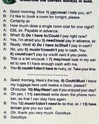 A. Good morning. How 1) can/must I help you sir?
B: I'd like to book a room for tonight, please.
A: Certainly sir.
B: How much does a single room cost for one night?
A: 35. sir. Payable in advance.
B: Whatt 2) Do I have to/Could I pay right now?
A: Yes, I'm afraid you 3) need/must pay in advance, sir.
B: Really. Well! 4)Do I have to/Shall I pay in cash?
A: No, you 5)mustn'tineedn't pay in cash. You
6) could/can't pay by credit card if you prefer.
B: This is a bit unusual. 17)may/must look in my wal-
let to see if I have enough cash with me.
A: You 8) couldn "I/don't have to hurry.sir. Take your time.
__
A: Good morning. Here'the key. 9) Could/Must I leave
my luggage here until twelve o'clock, please?
B: Of course. 10)May/Need l ask if you enjoyed your stay?
A: Oh yes. I 11) can/must write down the phone num.
ber, so that I can stay here again.
B: You 12) mustn "I/don't need to do that, sir. I 13) have
to/can give you our card.
A: Oh, thank you very much. Goodbye.
B: Goodbye.
underline the correct word()In bold.