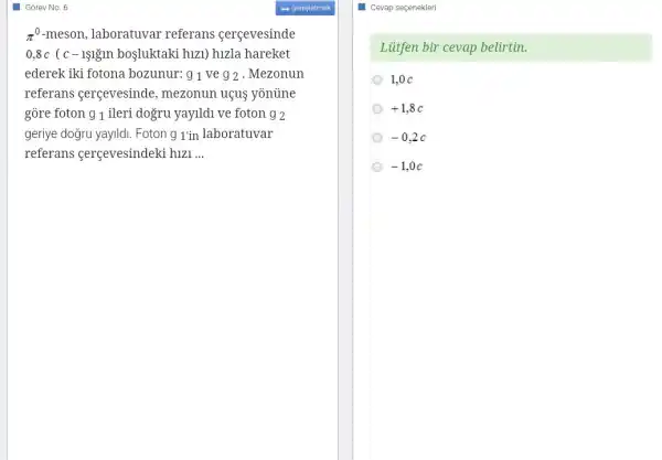 Gorev No. 6
pi ^0-meson , laboratuvar referans cercevesinde
0,8c(c-1sigin bosluktaki huzl ) hizla hareket
ederek iki fotona bozunur: g1 ve 92 . Mezonun
referans gerçevesinde , mezonun uợus yonüne
gore foton 91 ileri dogru yayildi ve foton 92
geriye doğru yayildi. Foton 9 1'in laboratuvar
referans gerçevesindeki hizi __
Cevap seçenekleri
Liitfen bir cevap belirtin.
1,0 C
+1,8c
-0,2c
-1,0c