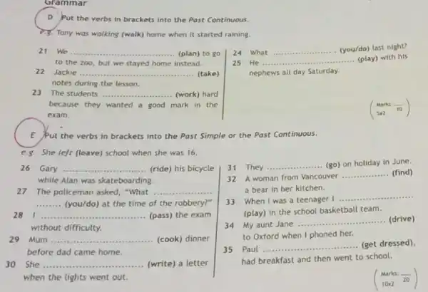 Grammar
D Put the verbs in brackets into the Past Continuous.
e.g. Tony was walking (walk) home when it started raining.
21 We ...
.......(plan) to go __
to the zoo, but we stayed home instead.
22 Jackie .... __ (take)
notes during the lesson.
23 The students __ (work) hard
because they wanted a good mark in the
exam.
24 What __ (you/do) last night?
25 He __ (play) with his
nephews all day Saturday.
(} Marks:overline (10) 5times 2 )
E Put the verbs in brackets into the Past Simple or the Past Continuous.
e.8.She left (leave) school when she was 16.
26 Gary __ ......(ride) his bicycle
while Alan was skateboarding.
27 The policeman asked , "What .... __
__ (you/do) at the time of the robbery?"
281.. __ (pass) the exam
without difficulty.
29 Mum. __ ...........(cook) dinner
before dad came home.
30 She __ ...................................................................... ...........(write) a letter
when the lights went out.
31 They
__ (go) on holiday in June.
32 A woman from Vancouver
__ (find)
a bear in her kitchen.
33 When I was a teenager I
__
(play) in the school basketball team.
34 My aunt Jane ............ __ (drive)
to Oxford when I phoned her.
35 Paul
__ ......................................................................
......(get dressed),
had breakfast and then went to school.
(} Marks:overline (20) 10times 2 )