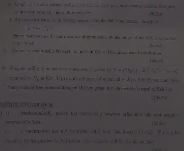a) Graphically and mathematically, show that in short runs profit maximization , firm price
of marginal product is equal to input price.
(8mks)
b) A monopolist faces the following markets with the following demand functions
Q=b_(0)-dot (b)_(1)P
Show mathematically and illustrate diagrammatically the slope of the MR is twice the
slope of AR
(6mks)
c) Derive the relationship between marginal urility and marginal rate of substitution
(6mks)
d) Suppose utility function of a consumer is given by II=f(x_(1)x_(2))=x^2/3x_(2)^1/2 Trice of
commodity X_(1) is Ksh 10 per unit and price of commodity X_(2) is Ksh 15 per unit.How
many units of two commodities, will he buy given that his income is equal to Ksh 450
(10mks)
ESTION TWO (20MKS)
1) Mathematically, derive the relationship between price elasticity and marginal
revenue of a firm.
(6mks)
ii) A. monopolist has the following total cost function Q=10div 5Q if the price
elasticity for his product is -2 find out what price he will fix for his product.