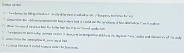 Grashof number
characterizes the lifting force due to density differences in a fluid (a ratio of buoyancy to viscous forces)
characterizes the relationship between the temperature field of a solid and the conditions of heat dissipation from its surface
shows the ratio of the actual heat flux to the beat flux at pure thermal conduction
characterizes the relationship between the rate of change in the temperature field and the physical characteristics and dimensions of the body
characterizes the themophysical properties of fluid
expresses the ratio d inertial forces to viscous friction forces