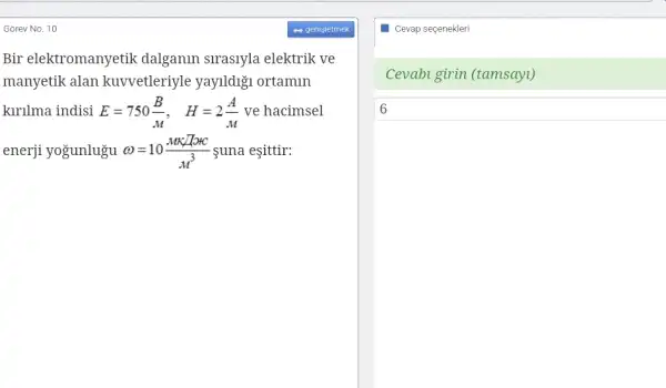 Gõrev No. 10
Bir elektromanyetik dalganin sirasiyla elektrik ve
manyetik alan kuvvetleriyle yayildigi ortamin
kirilma indisi E=750(B)/(M), H=2(A)/(M) ve hacimsel
enerji yogunlugu omega =10(MK/TotC)/(M^3) suna eşittir:
Cevap seçenekleri
Cevabi girin (tamsayt)
6