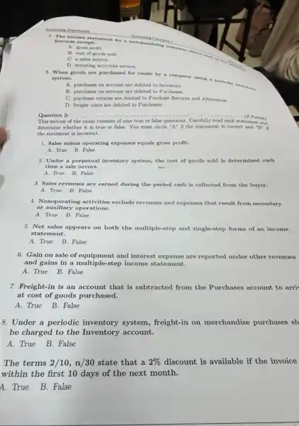 A. gross profit.
8. The income statement for a merchandising company shows
features except:
B. cost of goods sold
C. a sales section.
D. investing activities section.
9. When goods are purchased for resale by a company using a perlodic inventory system:
A. purchases on account are debited to Inventory.
B. purchases on account are debited to Purchases.
C. purchase returns are debited to Purchase Returns and Allowances.
D. freight costs are debited to Purchases.
Question 2:.....	......................................................................(9 Points) __
This section of the exam consists of nine true or false questions Carefully read each statement and
determine whether it is true or false. You must circle "A" if the statemen t is correct and ''B'' if
the statement is incorrect.
1. Sales minus operating expenses equals gross profit:
A. True B. False
2. Under a perpetual inventory system, the cost of goods sold is determined each
time a sale occurs.
A. True B. False
3. Sales revenues are earned during the period cash is collected from the buyer.
A. True B. False
4. Nonoperating activities exclude revenues and expenses that result from secondary
or auxiliary operations.
A. True B. False
5. Net sales appears on both the multiple-step and single-step forms of an income
statement.
A. True B. False
6. Gain on sale of equipment and interest are reported under other revenues
and gains in a multiple-step income statement.
A. True B. False
7. Freight-in is an account that is subtracted from the Purchases account to arri
at cost of goods purchased.
A. True B. False
8. Under a periodic inventory system , freight-in on merchandise purchases sh
be charged to the Inventory account.
A. True B. False
The terms 2/10,n/30 state that a 2%  discount is available if the invoice
within the first 10 days of the next month.
A. True B. False