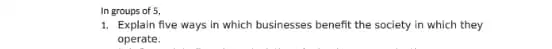 In groups of 5,
1. Explain five ways in which businesses benefit the society in which they
operate.