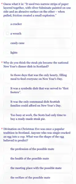 Guess what it is: "It used two narrow strips of paper
layered together, with silver fulminate painted on one
side and an abrasive surface on the other -when
pulled, friction created a small explosion."
a cracker
a wreath
candy cane
lights
* Why do you think the steak pie became the national
New Year's dinner dish in Scotland?
In those days that was the only hearty,filling
meal to feed everyone on New Year's Day.
It was a symbolic dish that was served to "first
footers".
It was the only communal dish Scottish
families could afford on New Year's Day.
Too busy at work , the Scots had only time to
buy a ready-made steak pie.
Divination on Christmas Eve was once a popular
tradition in Scotland. Anyone who was single cracked
an egg into a cup. What was the shape of the egg
believed to predict?
the profession of the possible mate
the health of the possible mate
the meeting place with the possible mate
the welfare of the possible mate