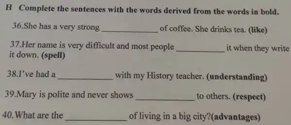 H Complete the sentences with the words derived from the words in bold.
36.She has a very strong __ of coffee . She drinks tea. (like)
37.Her name is very difficult and most people __ it when they write
it down.(spell)
38.I've had a __ with my History teacher (understanding)
39.Mary is polite and never shows __ to others (respect)
40.What are the __ of living in a big city?(advantages)