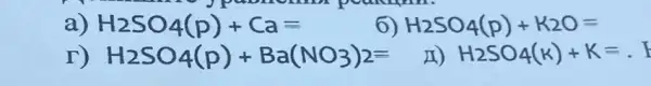 a) H_(2)SO_(4)(p)+Ca=
6) H_(2)SO_(4)(p)+K_(2)O=
r) H_(2)SO_(4)(p)+Ba(NO_(3))_(2)=
II) H_(2)SO_(4)(K)+K=