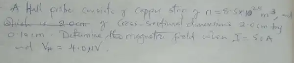 A Hall probe consists of copper strip of n=8.5 times 10^28 mathrm(~m)^-3 , Shich is 2.0 mathrm(~cm) of Cross-seetinal dimensims 2.0 mathrm(~cm) by 0.10 mathrm(~cm) . Determine tho magnetro field when I=50 mathrm(~A) and V_(H)=4.0 mathrm(MV) .