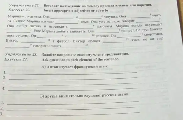 Hape4HSI.
Exercise 22.
Insert appropriate adjectives or adverbs.
Mapsma-cryzentrka. Ona __ __ 2 nenyurka. OHa __ 3 yunr-
ca. Celluac Mapinia H3yuaer __ 435IK. Ona yxe Hentiox roBopur __ 5
HepeBorumb __
s pacckassi. MapwHa BCETIIA nepeBorurr
__ ? Eme Mapuna mobirrs Taimenam . OHa __ rannyer. Ee npyr Buktop
TOXKE CTYLEHT. OH __ __ 10 genoBek. OH __ II crioprcMeH.
BHKTOP __ 12 B pyroon. Bukrop H3yuacT __ 13 93blk, HO OH eme
__ 14 TOBOPHT H THIMET __
15
Vnpaxcnenue 23. 3anaire Bompocbl Karkiony
Ask questions to each element of the sentence.
A) AHTOH H3yuaer opanny3eknif si3blk.
1.
2.
3.
4. __
b) Apy3bfi BHIMaTCIIbHO CHYMAIOT pyeckne necHH.
1. __
2.
3.
__