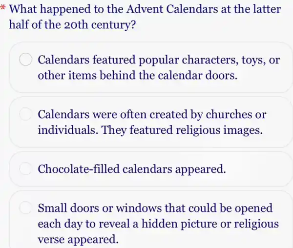 * What happened to the Advent Calendars at the latter
half of the 20th century?
Calendars featured popular characters, toys , or
other items behind the calendar doors.
Calendars were often created by churches or
individuals. They featured religious images.
Chocolate-filled calendars appeared.
Small doors or windows that could be opened
each day to reveal a hidden picture or religious
verse appeared.