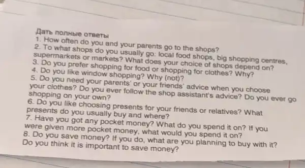 Harb nonhble OTBeTb
1. How often do you and your parents go to the shops?
2. To what shops do you usually go:local food shops, big shopping centres,
supermarkets or markets? What does your choice of shops on?
3. Do you prefer shopping for food or shopping for clothes'? Why?
4. Do you like window shopping?Why (not)?
5. Do you need your parents' or your friends' advice when you choose
your clothes? Do you ever follow the shop assistant's advice? Do you ever go
shopping on your own?
6. Do you like choosing presents for your friends or relatives? What
presents do you usually buy and where?
7. Have you got any pocket money?? What do you spend it on? If you
were given more pocket money, what would you spend it on?
8. Do you save If you do, what are you planning to buy with it?
Do you think it is important to save money?