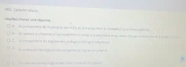 HDL Caractéristique.
Veuillez choisir une réponse.
A. ils proviennent de I'hydrolyse des VLDL et ils transportentle cholestéro sous forme esterifiee
D
B. ils captent le cholesterol non-estérifiee en exces a la peripherie et au niveau des paros arterieles ette ramene au fole
D C. is transportent les triglycérides, endogens (d'origine hepatique)
B D
ils contenant les triglycerides exogenes (donigine almentaire)
E ils sont pauvres en triglycerides mais riches en cholesterol