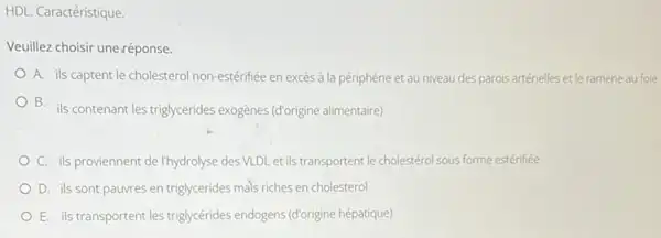 HDL. Caractéristique.
Veuillez choisir uneréponse.
A. ils captent le cholesterol non-estérifiée en excès à la périphérie et au niveau des parois artérielles et le ramène au foie
B. ils contenant les triglycerides exogènes (d'origine alimentaire)
C. ils proviennent de I'hydrolyse des VLDL et ils transportent le cholestérol sous forme estérifiée
D. ils sont pauvres en triglycerides mals riches en cholesterol
E. ils transportent les triglycérides endogens (d'origine hépatique)