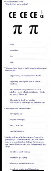 herbs
marmalade
fish
meat
Why may Santa face civil and criminal penalties under
the Lacey Act?
for possessing his own reindeer in Alaska
for piloting his sleigh without an airman's
certificate
if his purchase, sale, possession , or use of
reindeer-or any other flora or fauna-violates
any state or federal law
) if he parks his sleigh in a way that
inconveniences another person on federal land
"Nadolig Llawen' is the Welsh for __
Have a good day
May luck attend you
Merry Christmas
May God bless you
Feuding with his publishers Dickens financed the
publishing of "A Christmas Carol . He even set the
price at no more than five shillings. The book was a
real success, but the profits were disappointingly low.
Why?
He ordered lavish binding.
He ordered gilt edging.
All the options in a combination.
He ordered hand-colored illustrations.