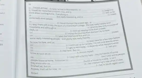 Hi
(1) (travel) for more than a month now, and o.
think about coming home. Everything is
(s)
some really kind people.
(be) really interesting and is
(7) (see) so far
(n)
(7) (stay) there with Emily, the (7) (have) Kansas City a week ago. on hospitable and although on
(1) (I/ plan) to stay only a couple of days, 100
(12) (1) (1) (not) staying more than a week.
some really interesting people - everybody was really friendly. (meet)
(13) (1) (1) (1) (a) (1) (1) (a) (1) (1) (a) (1) (1) (a) (1) (1) (a) (1) (1) (a) (1) (1) (a) (1) (1) (a) (1) (1) (a) (1) (1) (a) (1) (1) (a) (1) (1) (a) (1) (1) (a) (1) (1) (a) (1) (1) (a) (1) (1) (a) (1) (1) (a) (1) (1) (a) (1) (1) (a) (1) (1) (a) (1) (1) (a) (1) (1) (a) (1) (1) (a) (1) (1) (a) (1) (1) (a) (1) (1) (a) (1) (a) (1) (a) (1) (a) (1) (a) (1) (a) (1) (a) (1) (a) (1) (a) (1) (a) (1) (a) (1) (a) (1) (a) (1) (a) (1) (a) (1) (a) (1) (a) (1) (a) (1) (a) (1) (a) (1) (a) (a) (1) (a) (a) (1) (a) (a) (1) (a) (a) (a) (a) (a) (a) (a) (a) (a) (a) (a) (a) (a) (a) (a) (a) (a) (a) (a) (a) (a) (a) (a) (a) (a) (a) (a) (a) (a) (a) (a) (a) (a) (a) (a) (a) (a) (a) (a) (a) (a) (a) (a) (a) (a) (a) (a) (a) (a) (a) (a) (a) (a) (a) (a) (a) (a) (a) (a) (a) (a) (a) (a) (a) (a) (a) (a) (a) (a) (a) (a) (a) (a) (a) (a) (a) (a) (a) (a) (a) (a) (a) (a) (a) (a) (a) (a) (a) (a) (a) (a) (a) (a) (a) (a) (a) (a) (a) (a) (a) (a) (a) (a) (a) (a) (a) (a) (a) (a) (a) (a) (a) (a) (a) (a) (a) (a) (a) (a) (a) (a) (a) (a) (a) (a) (a) (a) (a) (a) (a) (a) (a) (a) (a) (a) (a) (a) (a) (a) (a) (a) (a) (a) (a) (a) (a) (a) (a) (a) (a) (a) (a) (a) (a) (a) (a) (a) (a) (a) (a) (a) (a) (a) (a) (a) (a) (a) (a) (a) (a) (a) (a) (a) (a) (a) (a) (a) (a) (a) (a) (a) (a) (a) (a) (a) (a) (a) (a) (a) (a) (a) (a) (a) (a) (a) (a) (a) (a) (a) (a) (a) (a) (a) (a) (a) (a) (a) (a) (a) (a) (a) (a) (a) (a) (a) (a) (a) (a) (a) (a) (a) (a) (a) (a) (a) (a) (a) (a) (a) (a) (a) (a) (a) (a) (a) (a) (a) (a) (a) (a) (a) (a) (a)