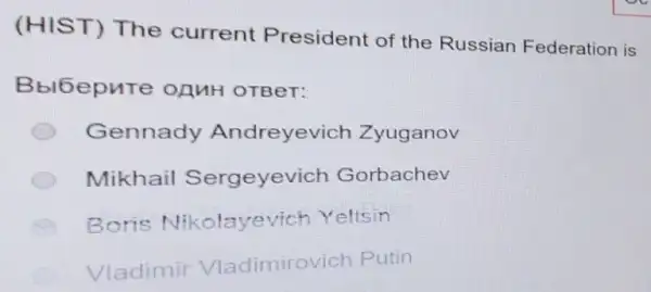 (HIST) The current President of the Russian Federation is
Bbl6epure OAMH OTBeT:
Gennady Andreyevich Zyuganov
Mikhail Sergeyevich Gorbachev
Boris Nikolayevich Yeltsin
Vladimir Vladimirovich Putin