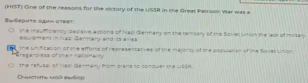 (HIST) One of the reasons for the victory of the USSR in the Great Patriotic War was a
Bbi6epute oAuH OTBeT:
the insufficiently decisive actions of Nazi Germany on the territory of the Soviet Union the lack of military
equipment in Nazi Germany and ics allies
the unification of the efforts of re presentatives of the majority of the population of the Soviet Union
4Srega roless of their nationality
the refusal of Naz Germany from plans to conquer the LISSR
Bbl6op