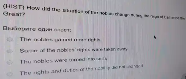 (HIST) How did the situation of the nobles change during the reign of Catherine the
Great?
Bbl6epure OAMH OTBeT:
The nobles gained more rights
Some of the nobles' rights were taken away
The nobles were turned into serfs
The rights and duties of the nobility did not changed