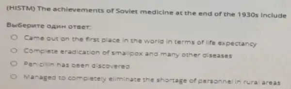 (HISTM) The achievements of Soviet medicine at the end of the 1930s include
BbiGepure onur oreer:
Came out on the first place in the world in terms of life expectancy
Complete eradication of smallpox and many other diseases
Penicilin has been discovered
Managed to complete eliminate the shortage of p erson hell n rura larea is